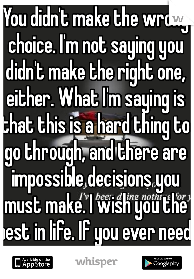 You didn't make the wrong choice. I'm not saying you didn't make the right one, either. What I'm saying is that this is a hard thing to go through, and there are impossible decisions you must make. I wish you the best in life. If you ever need it, just message me.  