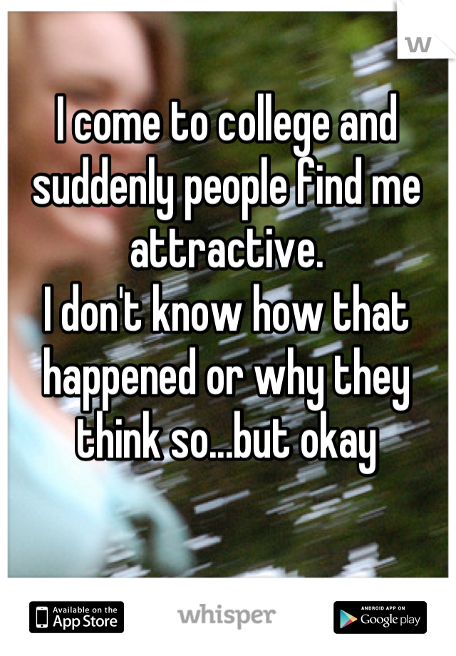 I come to college and suddenly people find me attractive. 
I don't know how that happened or why they think so...but okay