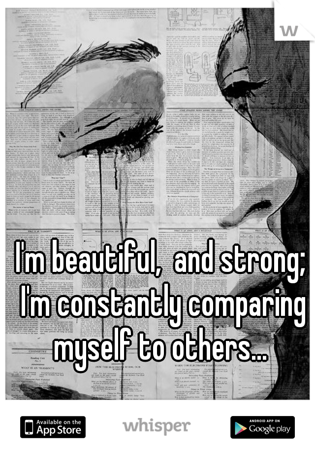 I'm beautiful,  and strong; I'm constantly comparing myself to others... 