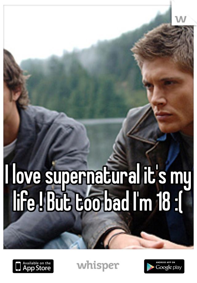 I love supernatural it's my life ! But too bad I'm 18 :( 