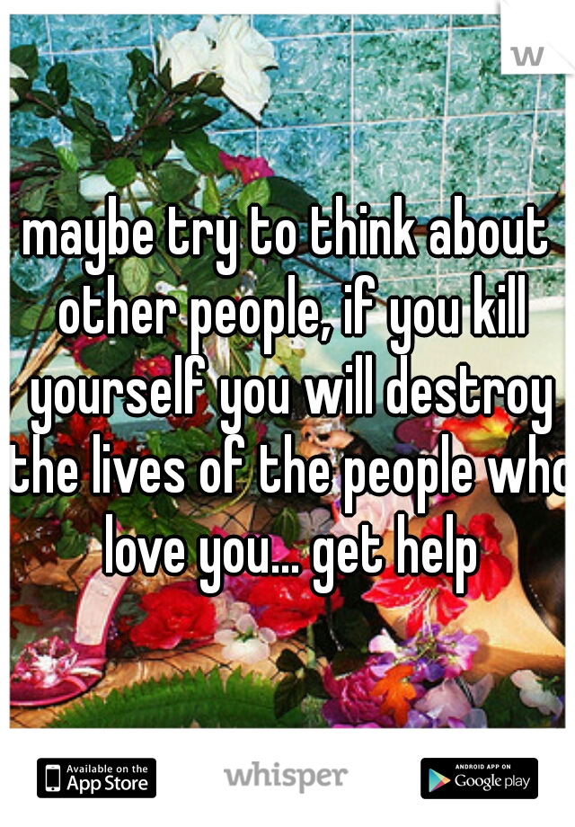 maybe try to think about other people, if you kill yourself you will destroy the lives of the people who love you... get help