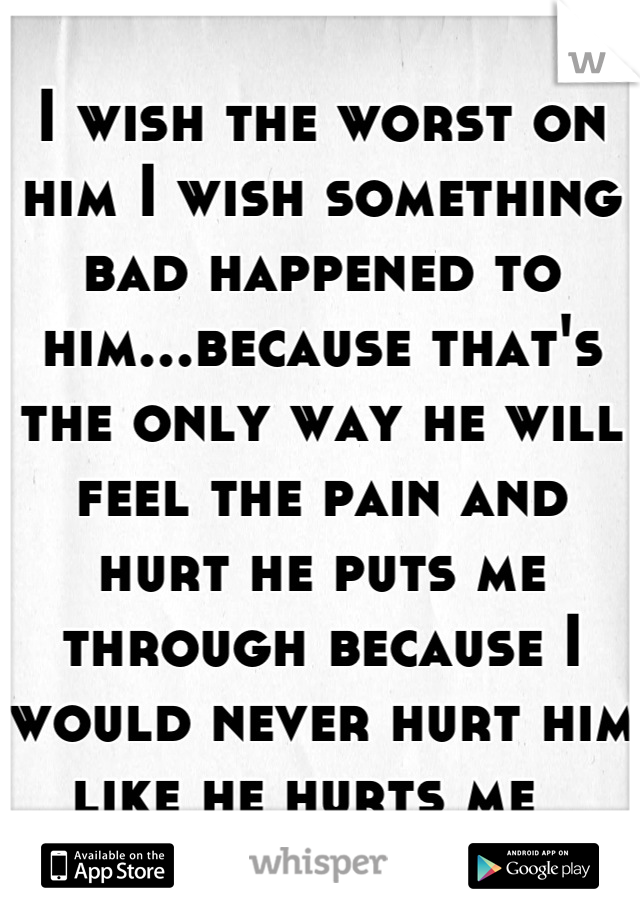I wish the worst on him I wish something bad happened to him...because that's the only way he will feel the pain and hurt he puts me through because I would never hurt him like he hurts me  