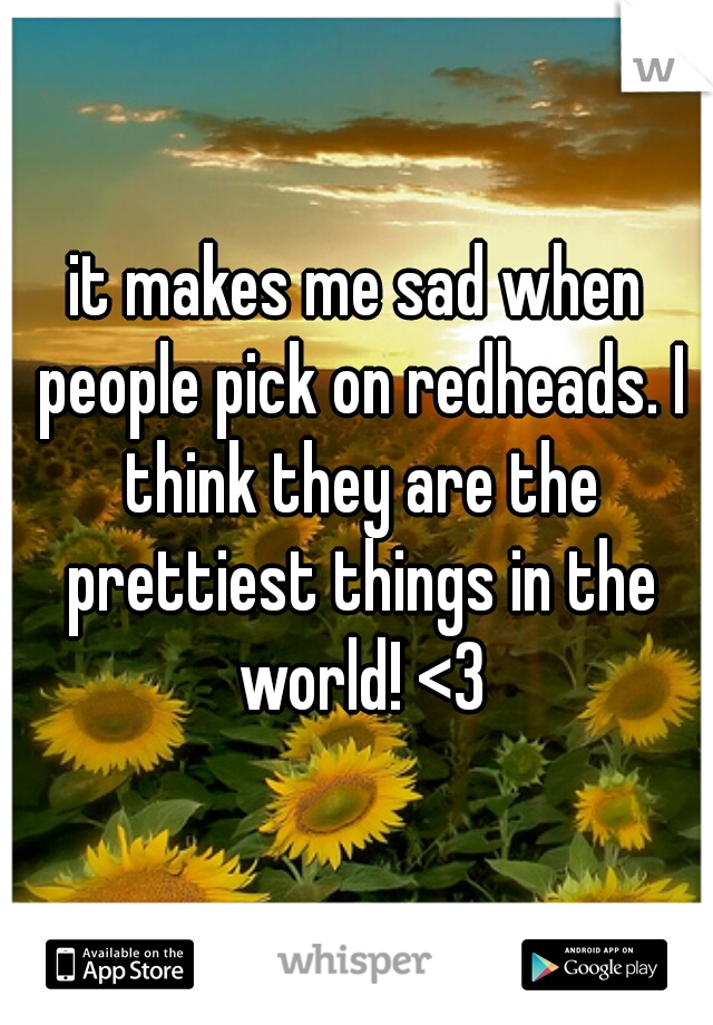 it makes me sad when people pick on redheads. I think they are the prettiest things in the world! <3