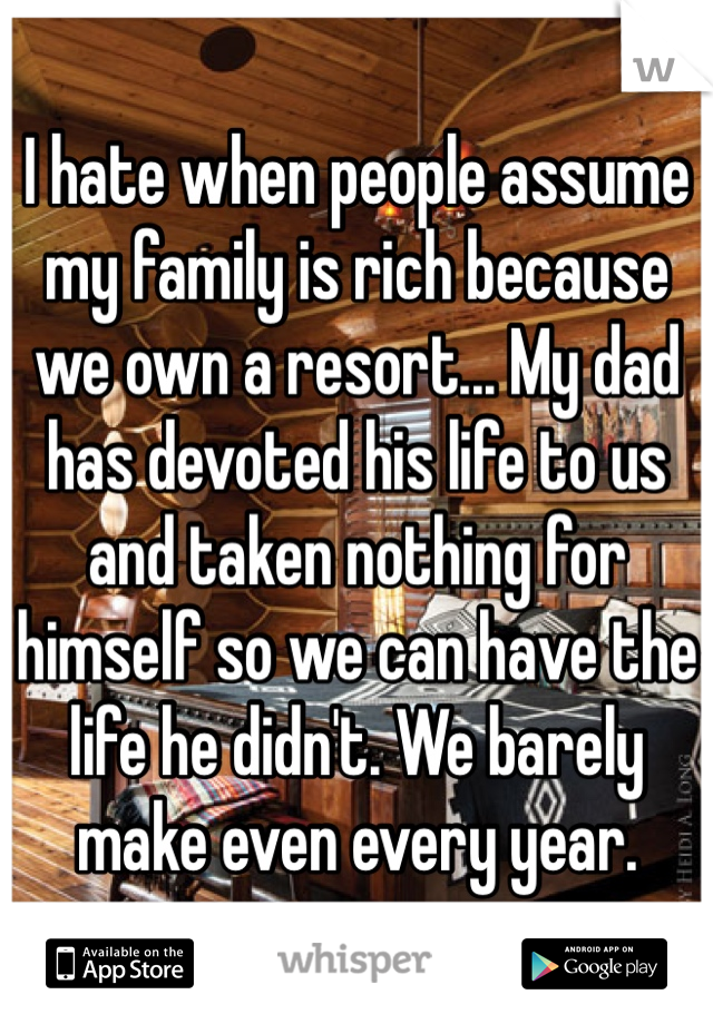 I hate when people assume my family is rich because we own a resort... My dad has devoted his life to us and taken nothing for himself so we can have the life he didn't. We barely make even every year.