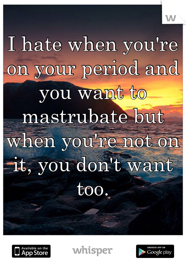 I hate when you're on your period and you want to mastrubate but when you're not on it, you don't want too. 