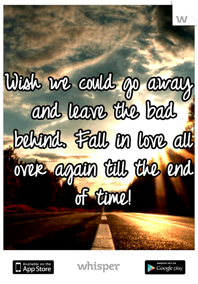 Wish we could go away and leave the bad behind. Fall in love all over again till the end of time!