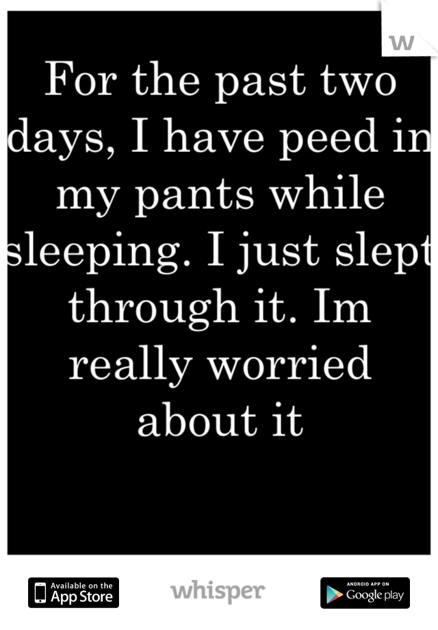 For the past two days, I have peed in my pants while sleeping. I just slept through it. Im really worried about it