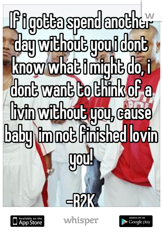 If i gotta spend another day without you i dont know what i might do, i dont want to think of a livin without you, cause baby  im not finished lovin you! 

-B2K