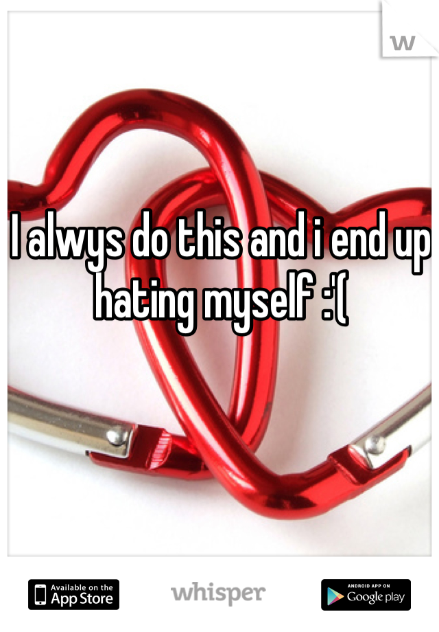 I alwys do this and i end up hating myself :'(