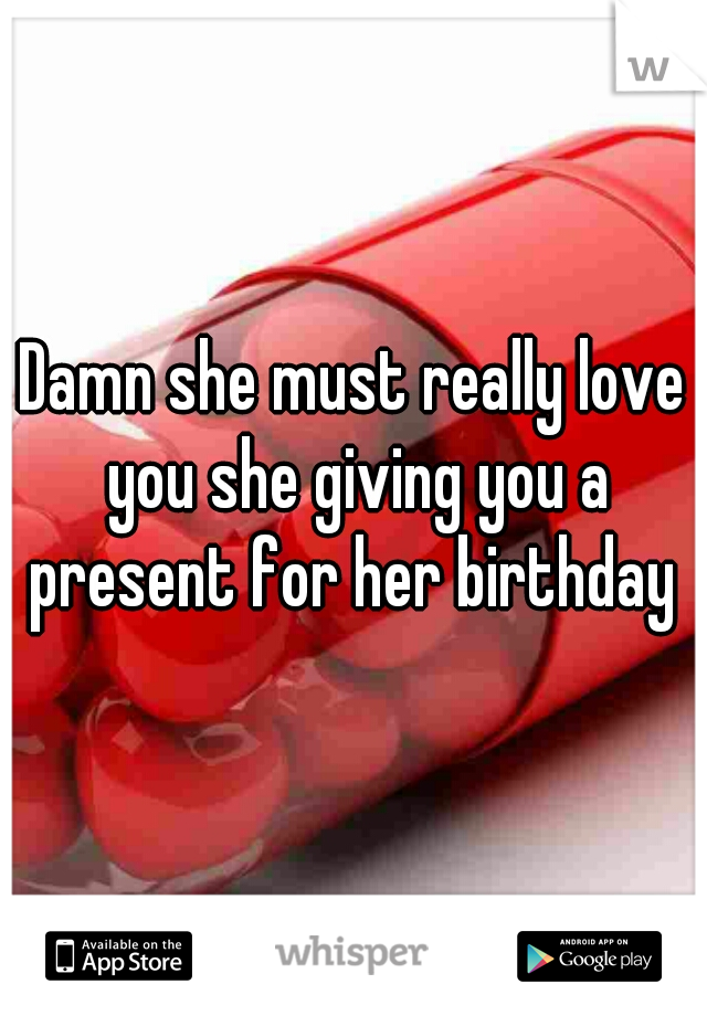 Damn she must really love you she giving you a present for her birthday 