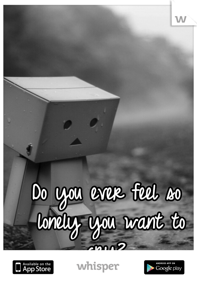 Do you ever feel so lonely you want to cry? 