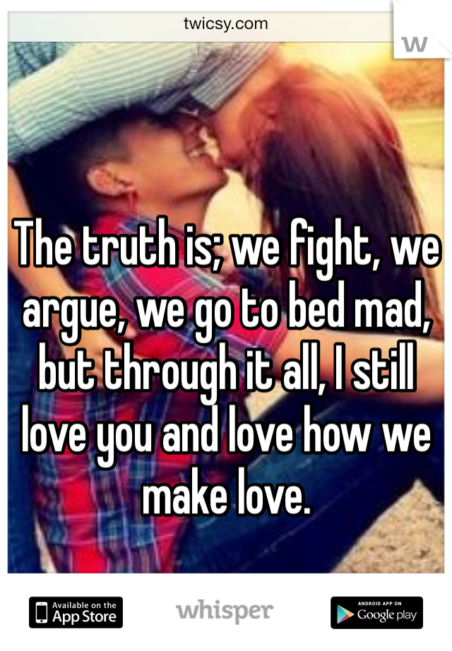 The truth is; we fight, we argue, we go to bed mad, but through it all, I still love you and love how we make love.