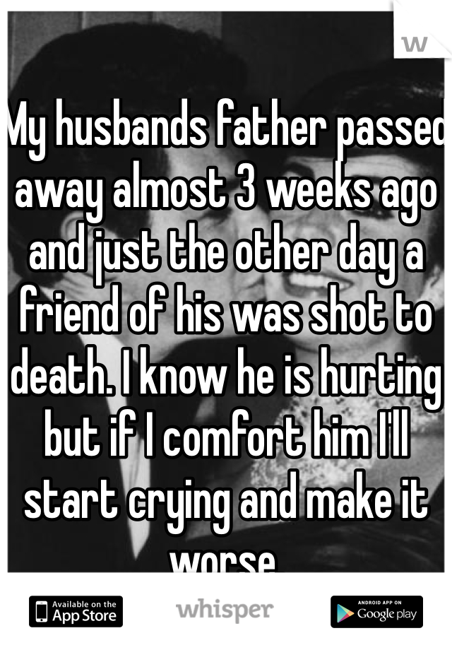 My husbands father passed away almost 3 weeks ago and just the other day a friend of his was shot to death. I know he is hurting but if I comfort him I'll start crying and make it worse.