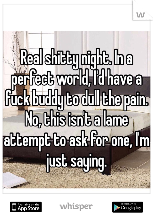 Real shitty night. In a perfect world, I'd have a fuck buddy to dull the pain. No, this isn't a lame attempt to ask for one, I'm just saying.