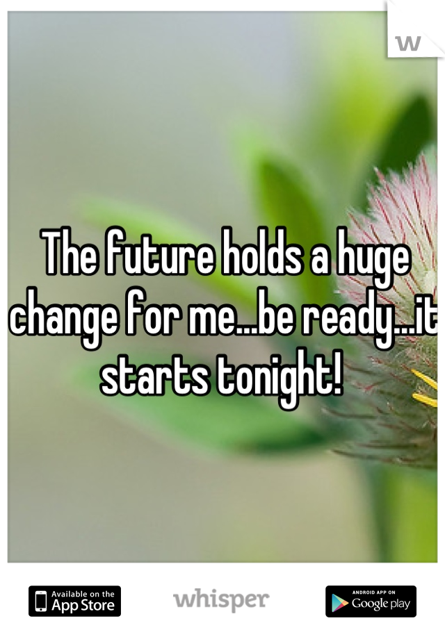 The future holds a huge change for me...be ready...it starts tonight! 