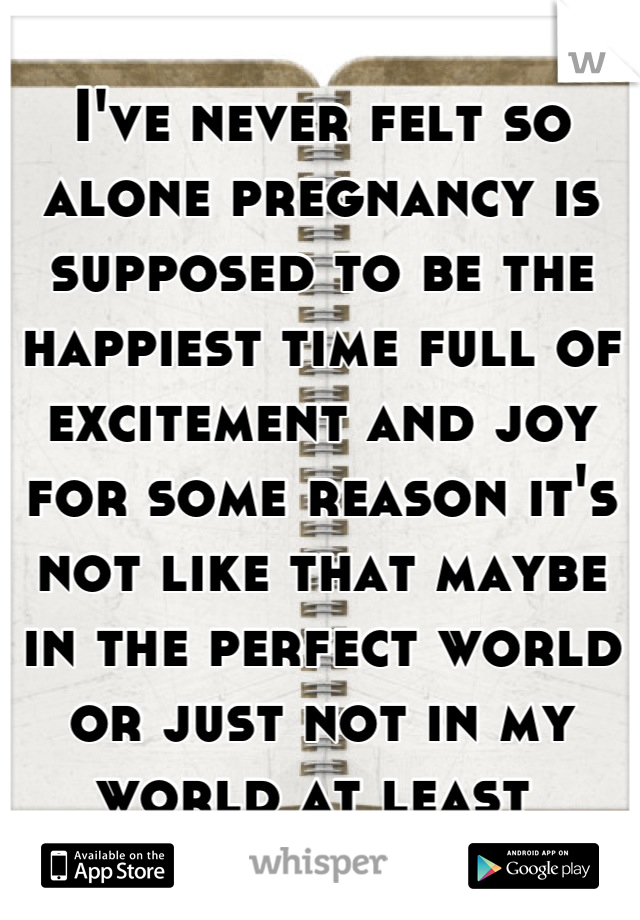 I've never felt so alone pregnancy is supposed to be the happiest time full of excitement and joy for some reason it's not like that maybe in the perfect world or just not in my world at least 