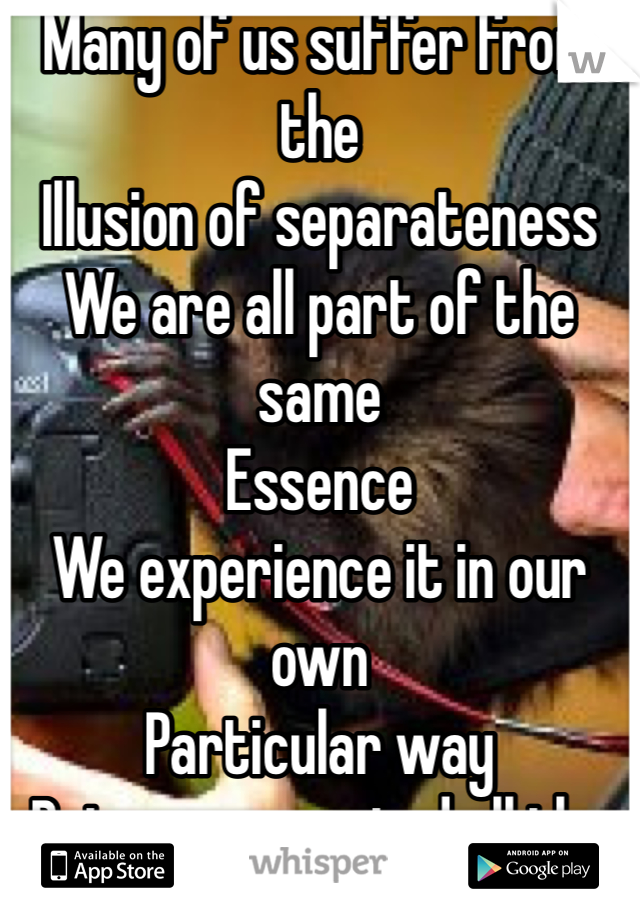 Many of us suffer from the
Illusion of separateness
We are all part of the same
Essence
We experience it in our own
Particular way
But we connected all the same
Try meditation for depression?