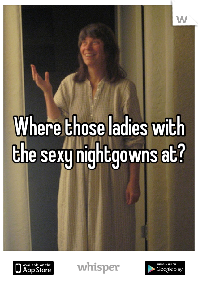 Where those ladies with the sexy nightgowns at?
