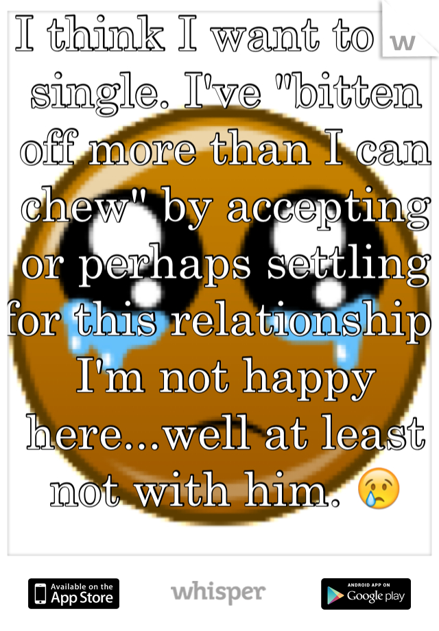 I think I want to be single. I've "bitten off more than I can chew" by accepting or perhaps settling for this relationship. I'm not happy here...well at least not with him. 😢
