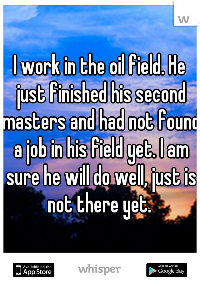 I work in the oil field. He just finished his second masters and had not found a job in his field yet. I am sure he will do well, just is not there yet. 