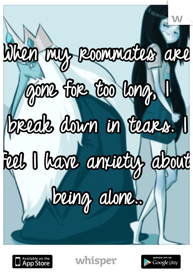 When my roommates are gone for too long, I break down in tears. I feel I have anxiety about being alone..
