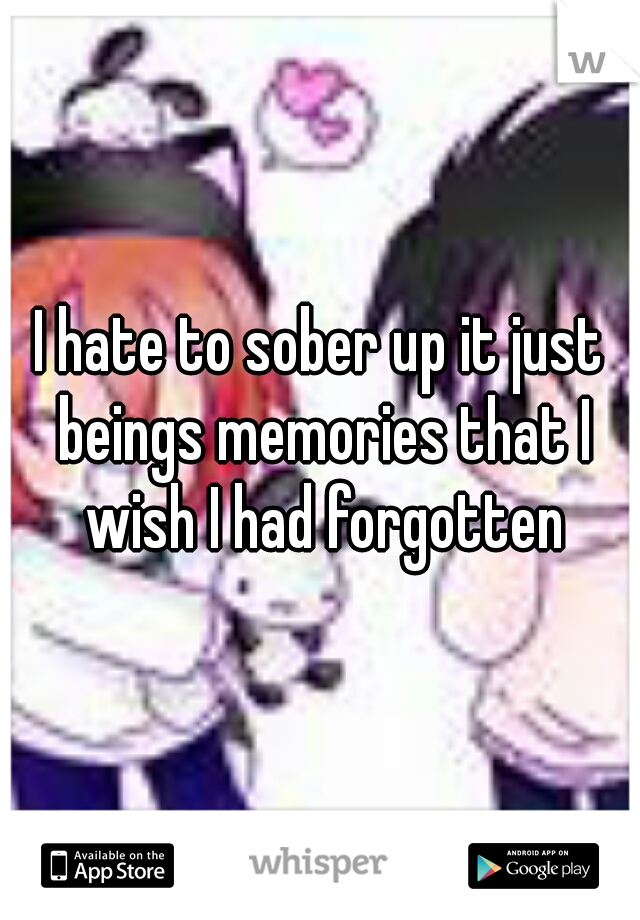 I hate to sober up it just beings memories that I wish I had forgotten