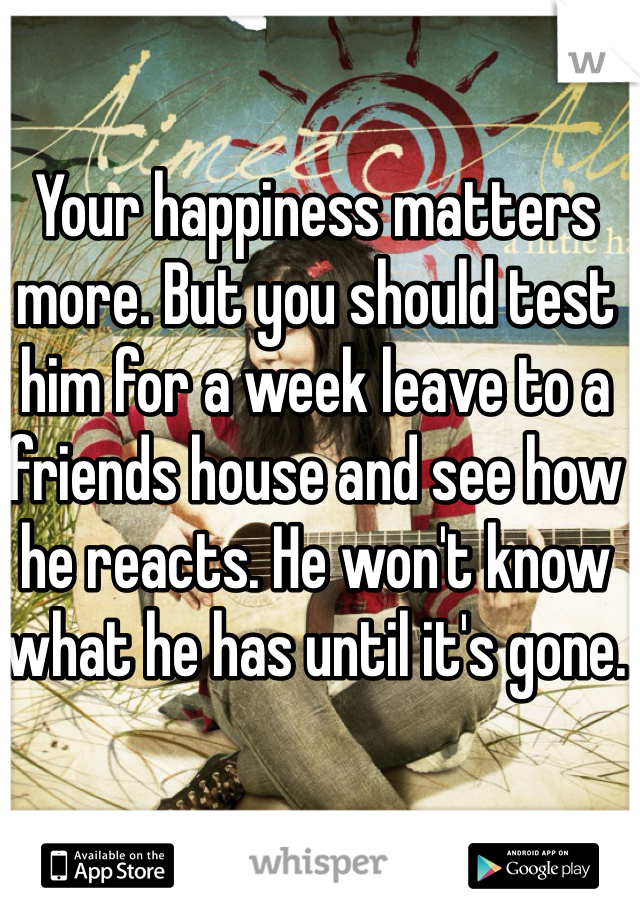 Your happiness matters more. But you should test him for a week leave to a friends house and see how he reacts. He won't know what he has until it's gone.