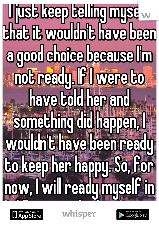 I just keep telling myself that it wouldn't have been a good choice because I'm not ready. If I were to have told her and something did happen, I wouldn't have been ready to keep her happy. So, for now, I will ready myself in California and when I come back, I'll be as ready as I can be to at least try.