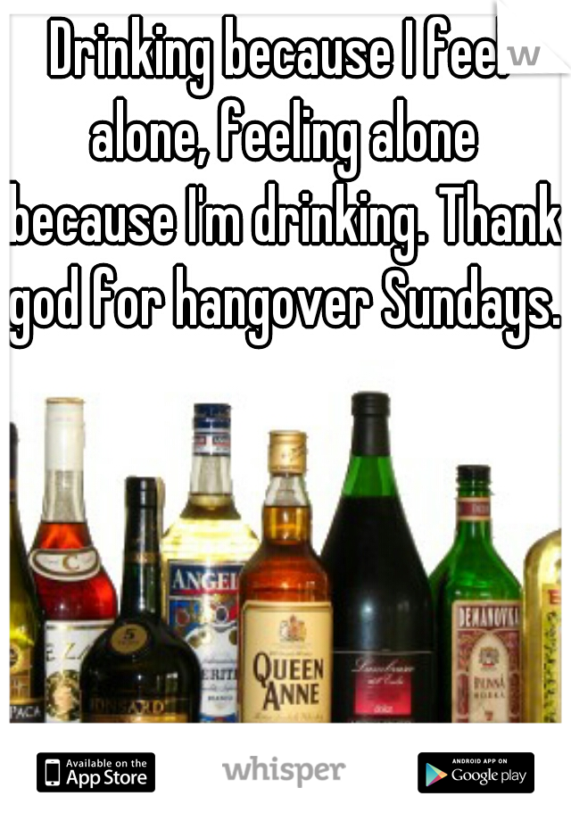 Drinking because I feel alone, feeling alone because I'm drinking. Thank god for hangover Sundays. 