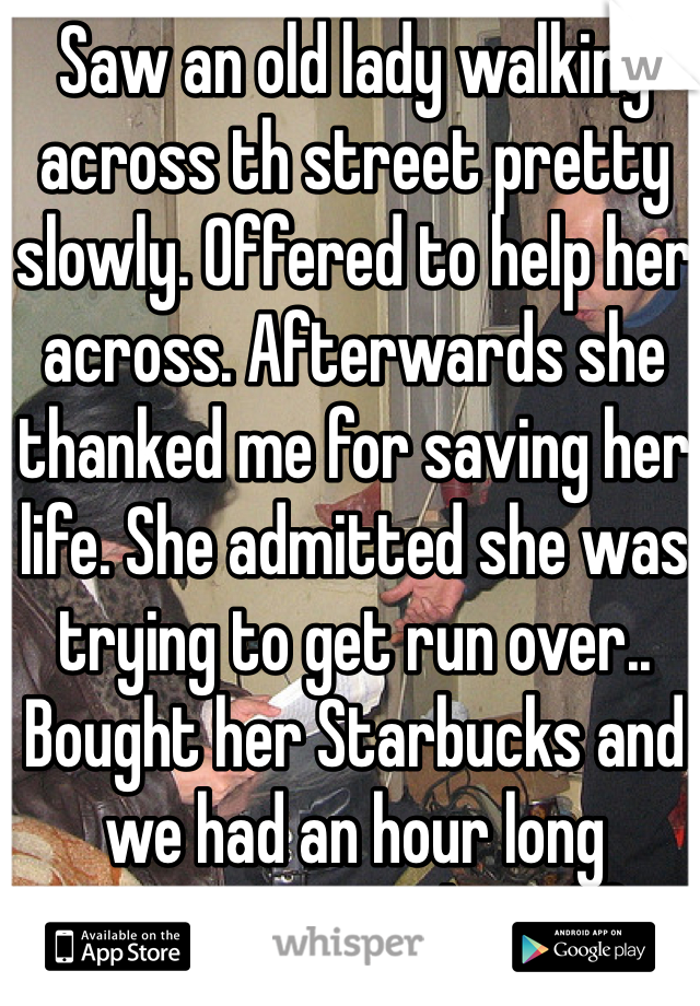 Saw an old lady walking across th street pretty slowly. Offered to help her across. Afterwards she thanked me for saving her life. She admitted she was trying to get run over.. Bought her Starbucks and we had an hour long conversation about life 