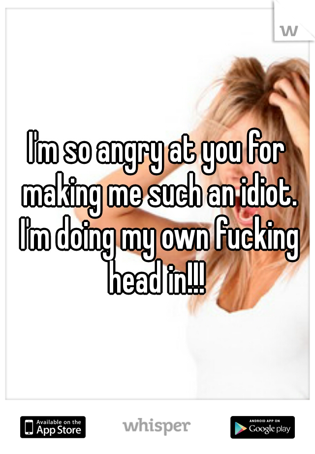 I'm so angry at you for making me such an idiot. I'm doing my own fucking head in!!! 