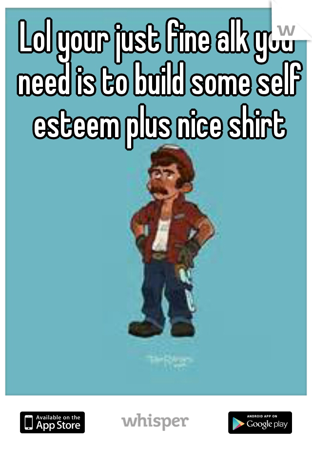 Lol your just fine alk you need is to build some self esteem plus nice shirt