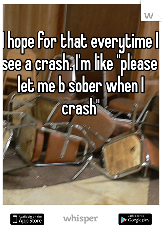 I hope for that everytime I see a crash. I'm like "please let me b sober when I crash" 