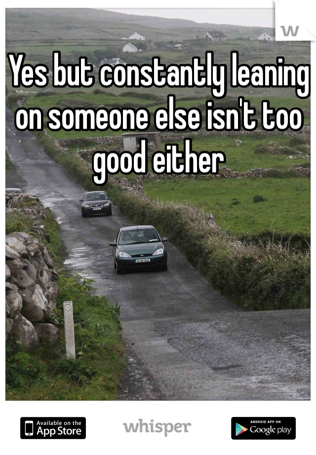 Yes but constantly leaning on someone else isn't too good either