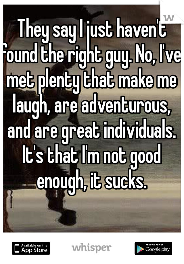 They say I just haven't found the right guy. No, I've met plenty that make me laugh, are adventurous, and are great individuals. It's that I'm not good enough, it sucks.