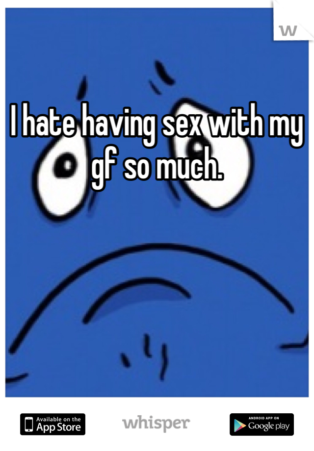 I hate having sex with my gf so much.