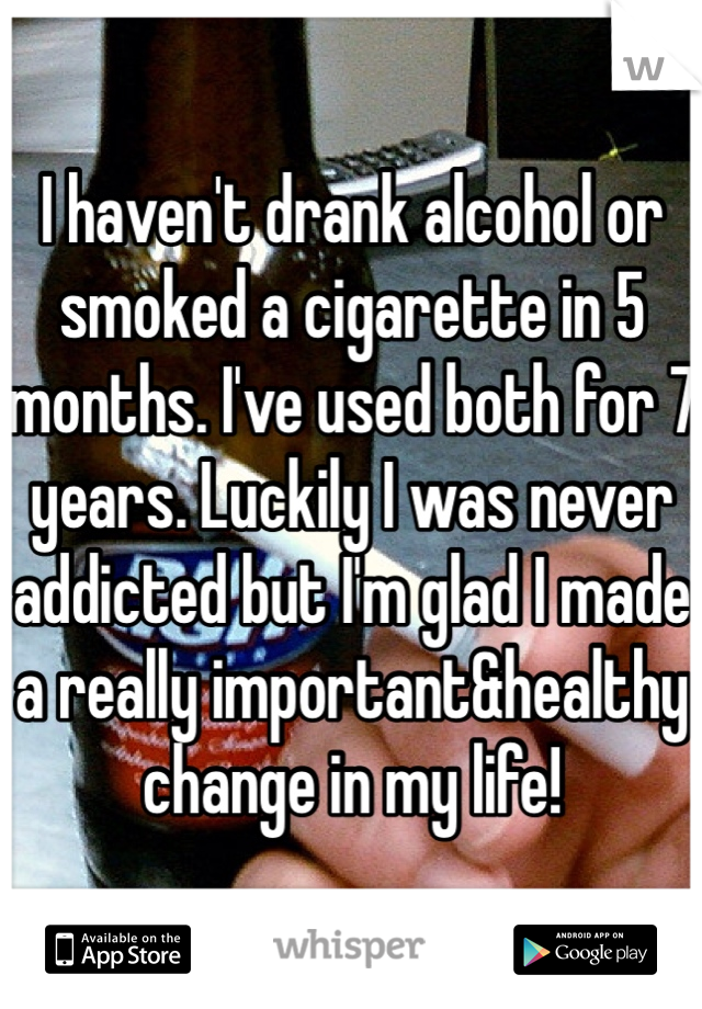 I haven't drank alcohol or smoked a cigarette in 5 months. I've used both for 7 years. Luckily I was never addicted but I'm glad I made a really important&healthy change in my life!