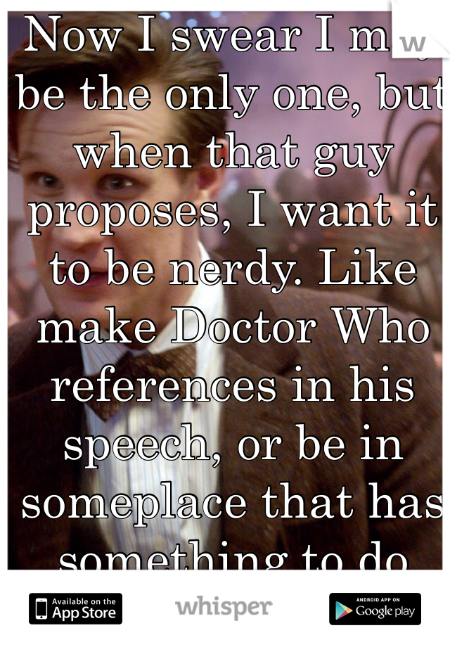 Now I swear I may be the only one, but when that guy proposes, I want it to be nerdy. Like make Doctor Who references in his speech, or be in someplace that has something to do with the Walking Dead