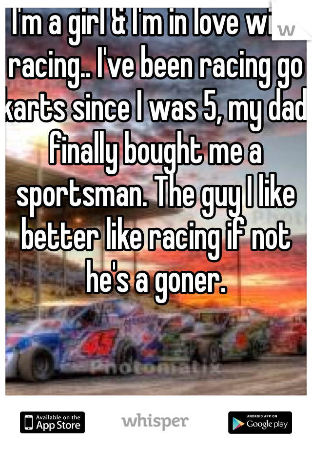 I'm a girl & I'm in love with racing.. I've been racing go karts since I was 5, my dad finally bought me a sportsman. The guy I like better like racing if not he's a goner.
