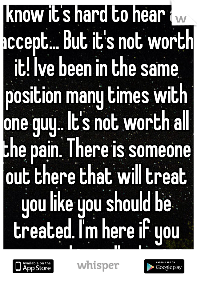 I know it's hard to hear and accept... But it's not worth it! Ive been in the same position many times with one guy.. It's not worth all the pain. There is someone out there that will treat you like you should be treated. I'm here if you ever need to talk about it. 