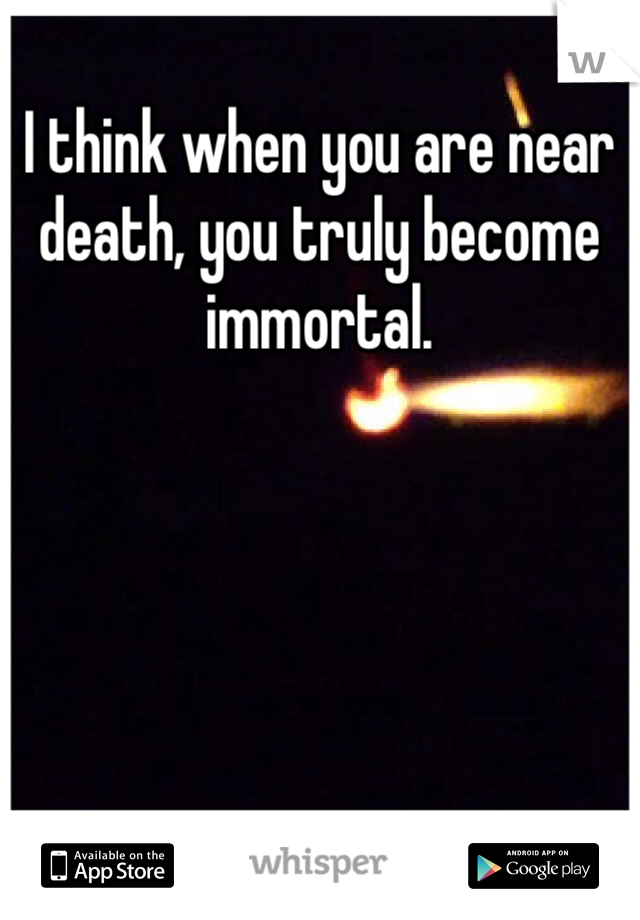 I think when you are near death, you truly become immortal.