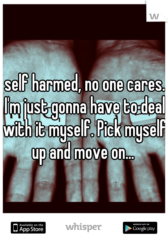 I self harmed, no one cares.. I'm just gonna have to deal with it myself. Pick myself up and move on... 