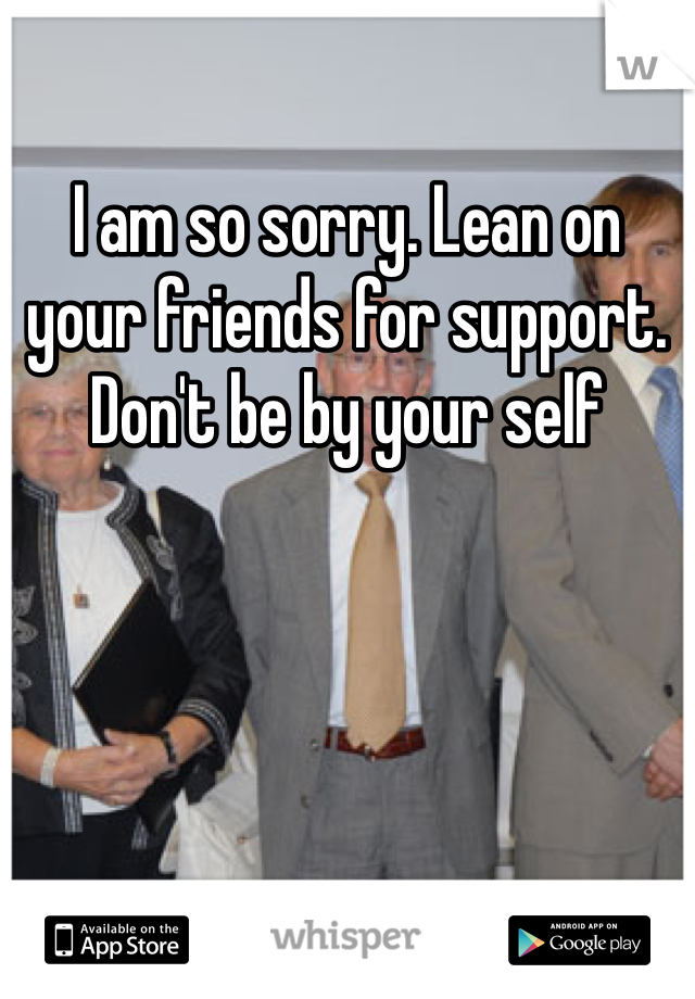 I am so sorry. Lean on your friends for support. Don't be by your self