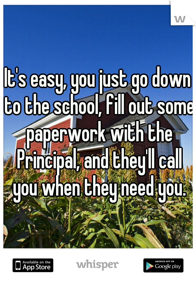 It's easy, you just go down to the school, fill out some paperwork with the Principal, and they'll call you when they need you.