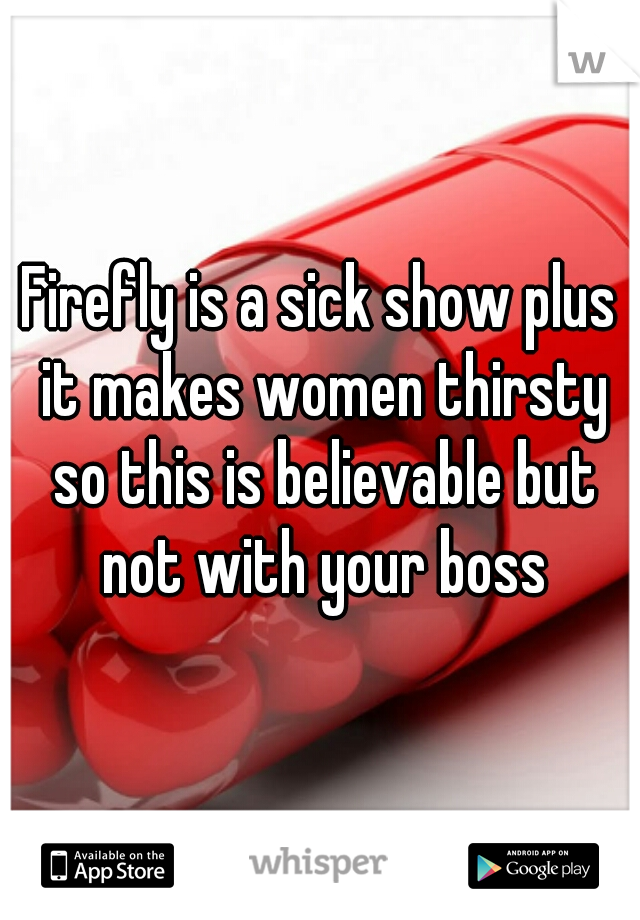Firefly is a sick show plus it makes women thirsty so this is believable but not with your boss
