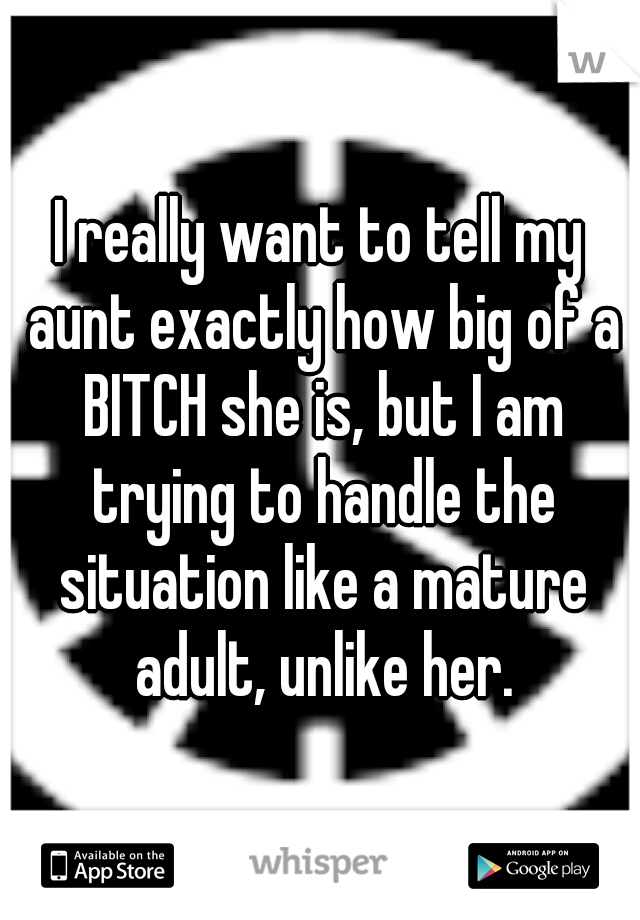 I really want to tell my aunt exactly how big of a BITCH she is, but I am trying to handle the situation like a mature adult, unlike her.
