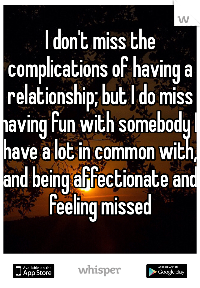 I don't miss the complications of having a relationship; but I do miss having fun with somebody I have a lot in common with, and being affectionate and feeling missed