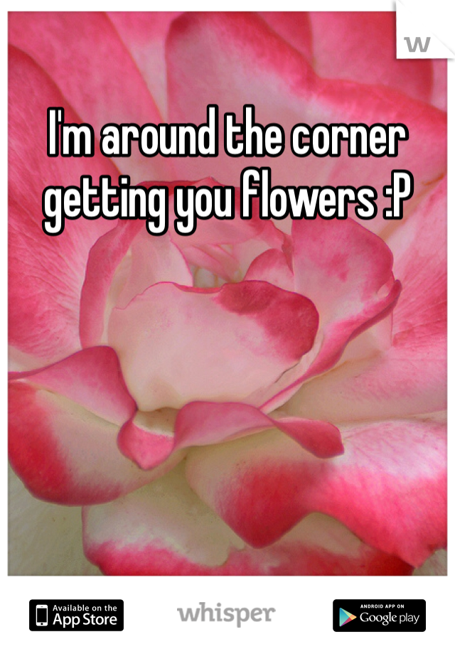 I'm around the corner getting you flowers :P