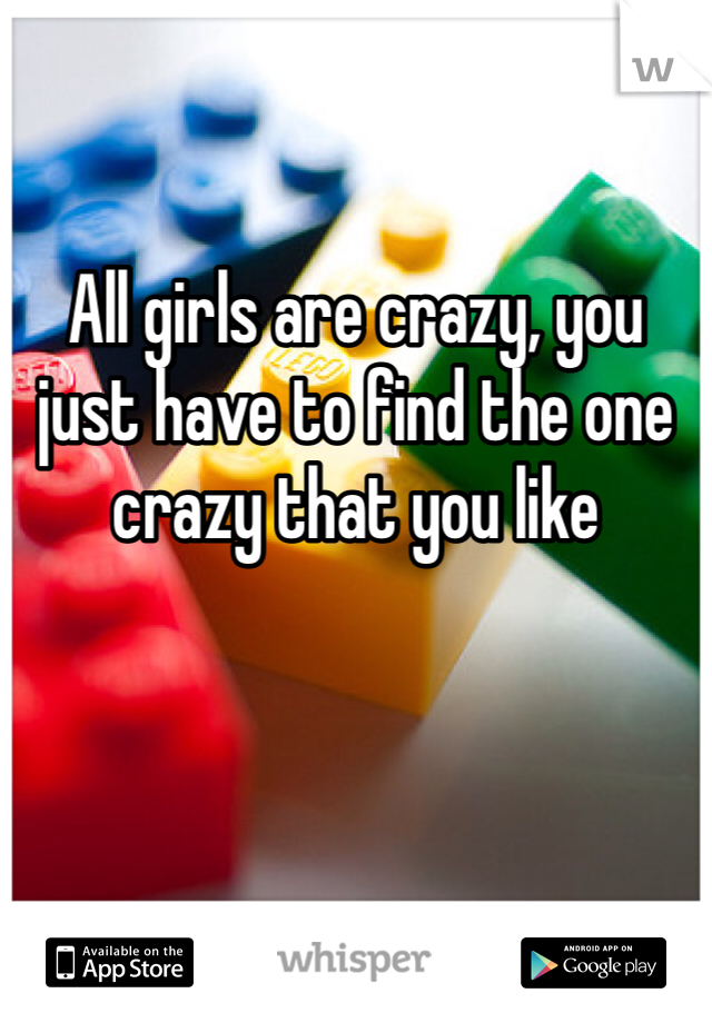 All girls are crazy, you just have to find the one crazy that you like