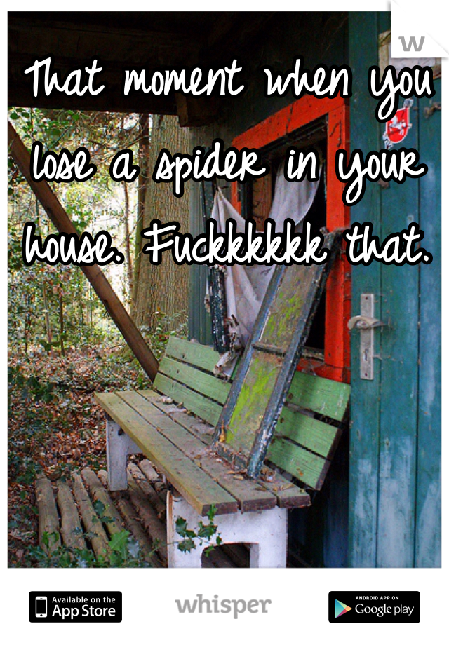 That moment when you lose a spider in your house. Fuckkkkkk that. 